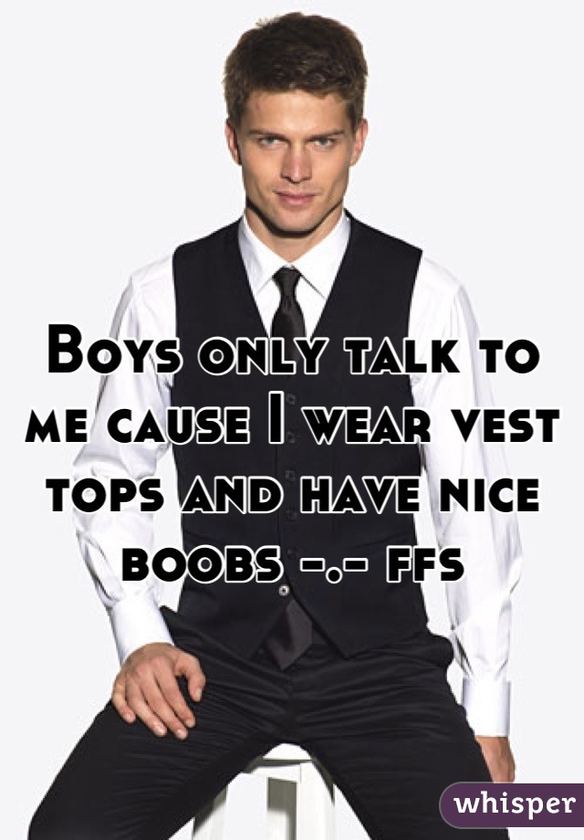 Boys only talk to me cause I wear vest tops and have nice boobs -.- ffs