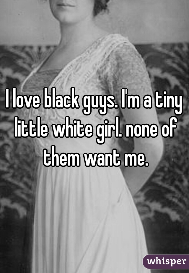 I love black guys. I'm a tiny little white girl. none of them want me.