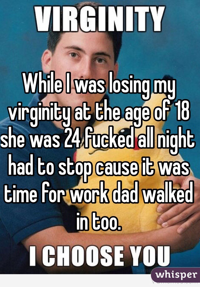 While I was losing my virginity at the age of 18 she was 24 fucked all night had to stop cause it was time for work dad walked in too. 