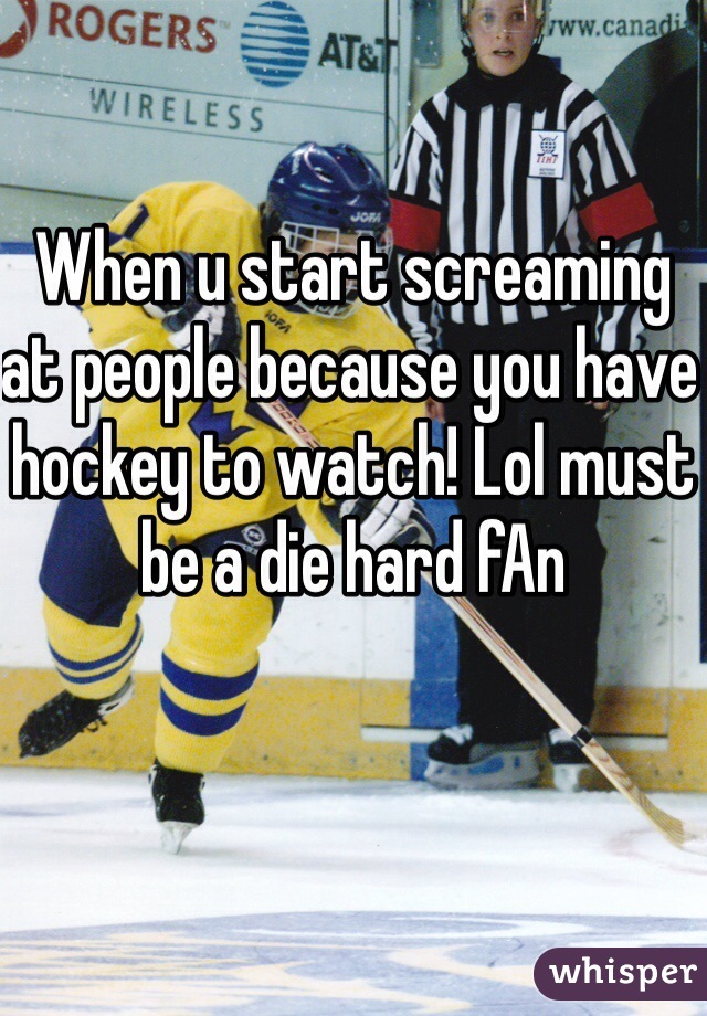 When u start screaming at people because you have hockey to watch! Lol must be a die hard fAn