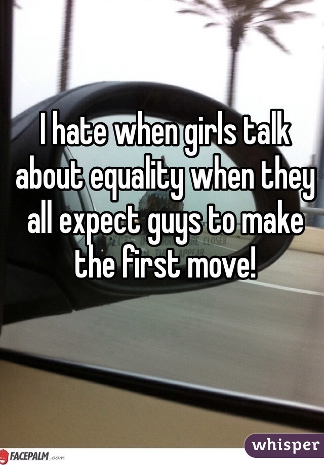 I hate when girls talk about equality when they all expect guys to make the first move!