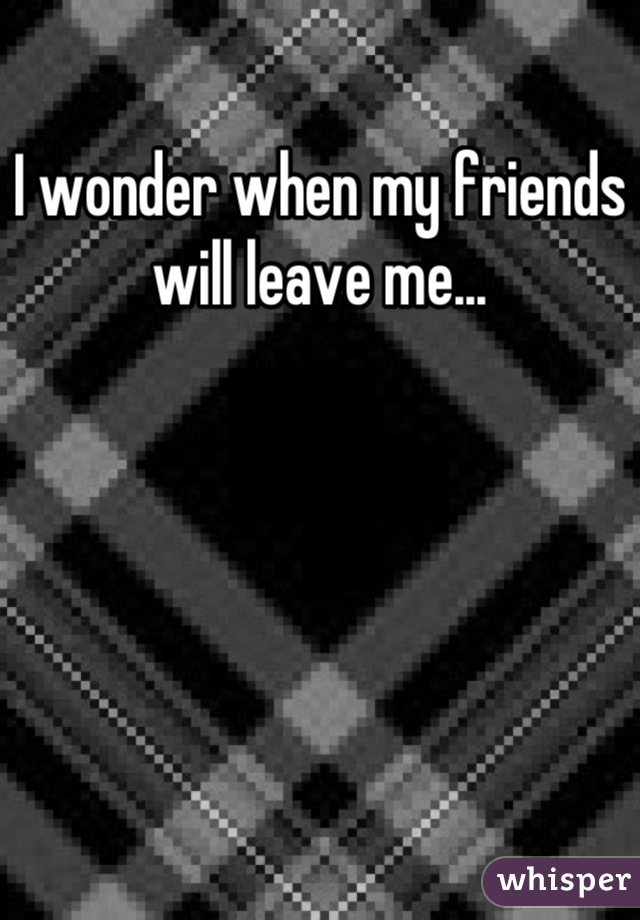 I wonder when my friends will leave me...