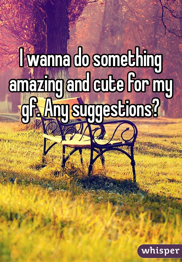 I wanna do something amazing and cute for my gf. Any suggestions?