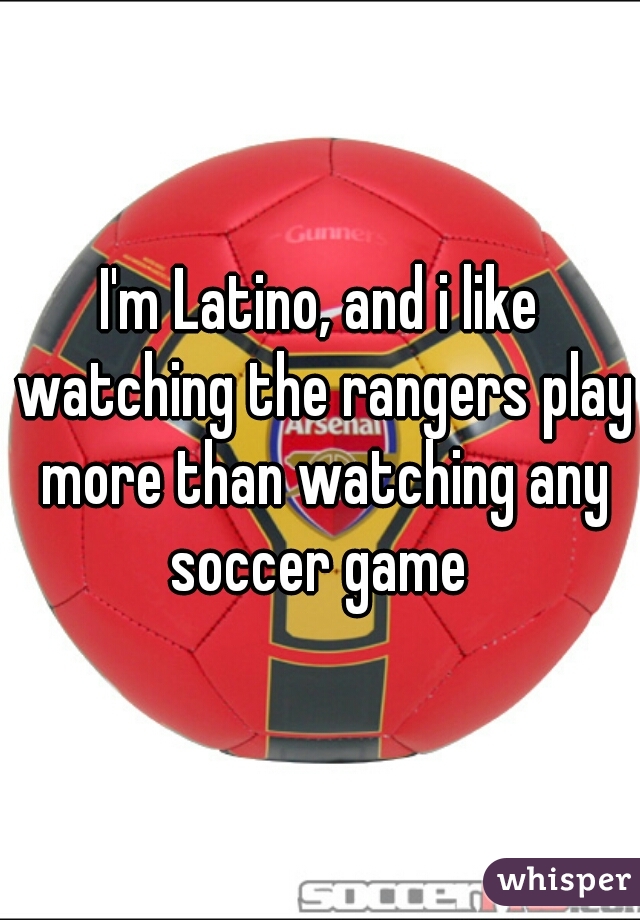 I'm Latino, and i like watching the rangers play more than watching any soccer game 