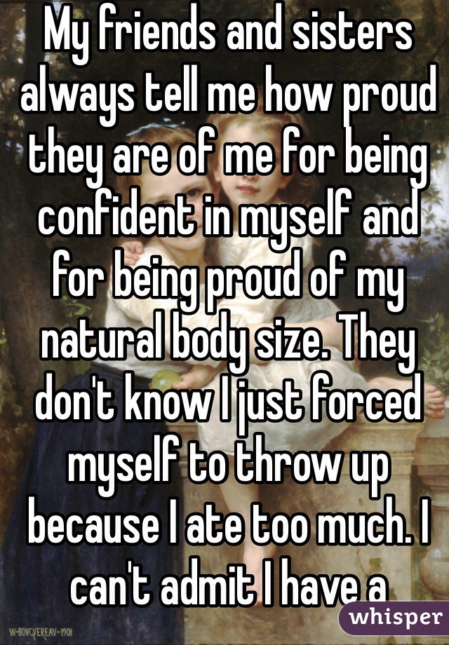 My friends and sisters always tell me how proud they are of me for being confident in myself and for being proud of my natural body size. They don't know I just forced myself to throw up because I ate too much. I can't admit I have a problem with food. 