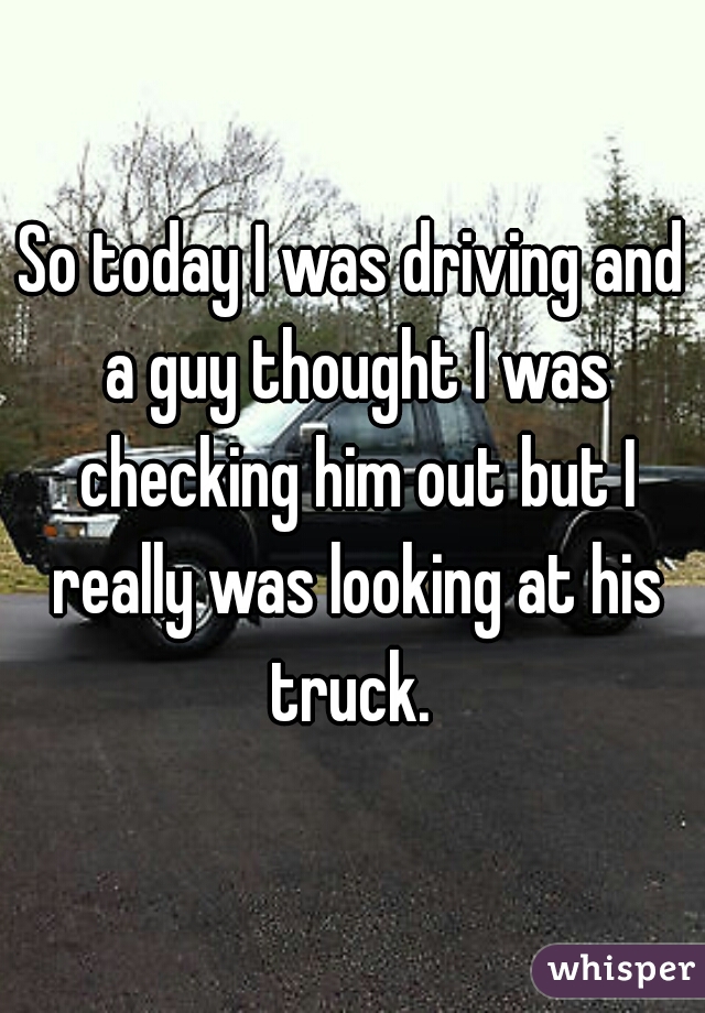 So today I was driving and a guy thought I was checking him out but I really was looking at his truck. 