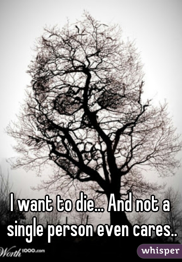 I want to die... And not a single person even cares..