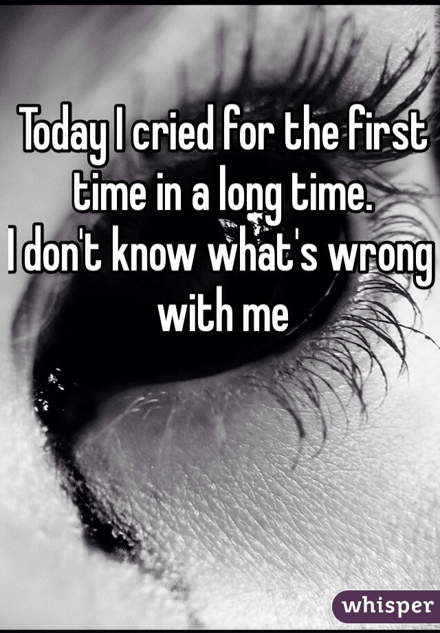 Today I cried for the first time in a long time.
I don't know what's wrong with me