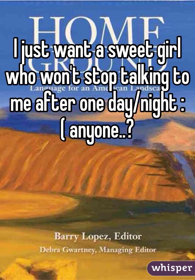 I just want a sweet girl who won't stop talking to me after one day/night :( anyone..?