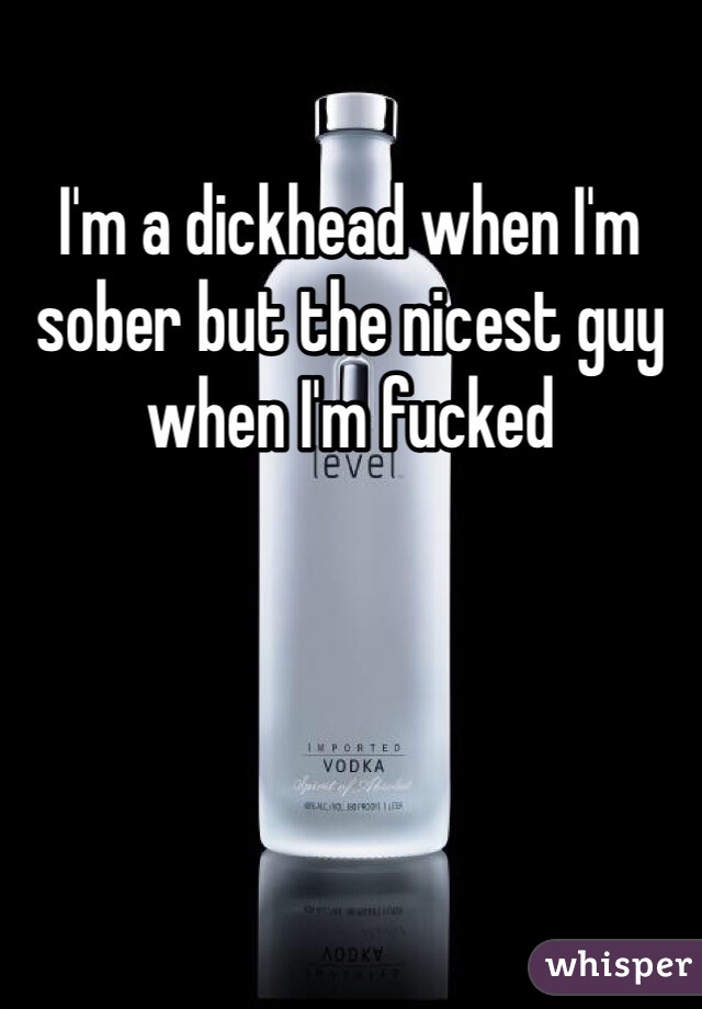 I'm a dickhead when I'm sober but the nicest guy when I'm fucked