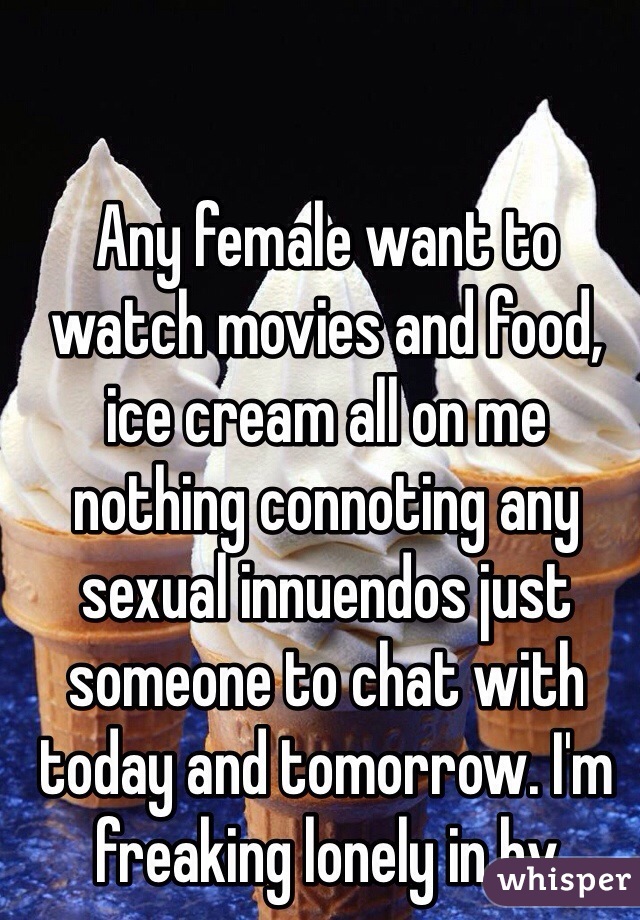 Any female want to watch movies and food, ice cream all on me nothing connoting any sexual innuendos just someone to chat with today and tomorrow. I'm freaking lonely in bv