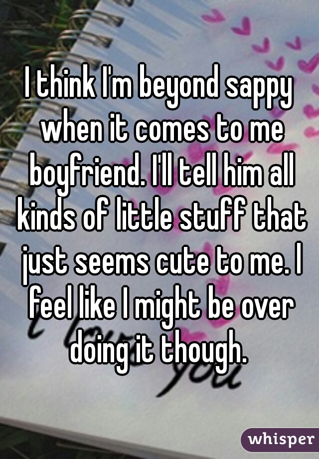 I think I'm beyond sappy when it comes to me boyfriend. I'll tell him all kinds of little stuff that just seems cute to me. I feel like I might be over doing it though. 