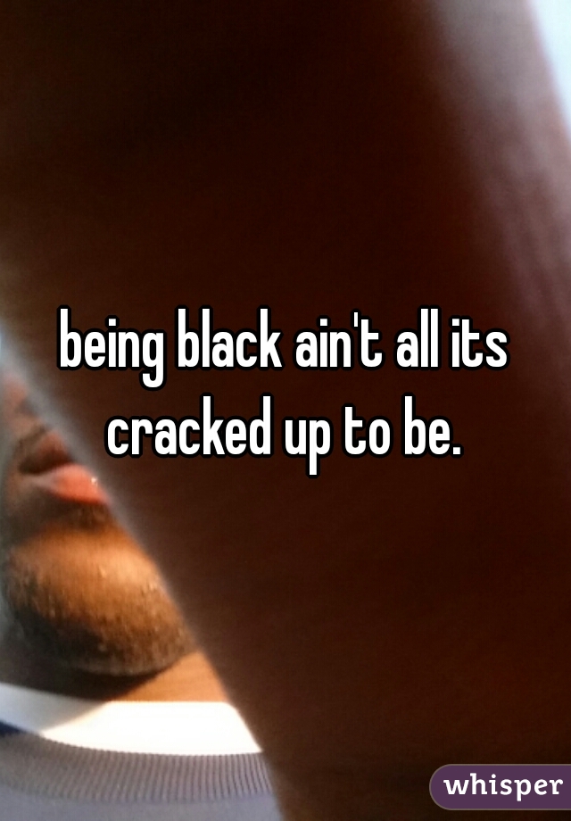 being black ain't all its cracked up to be. 