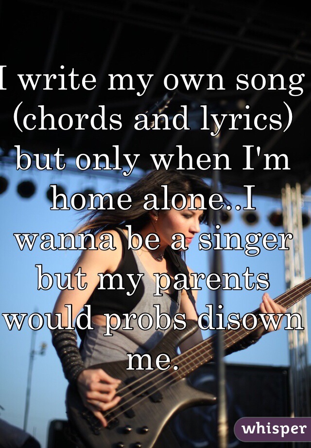 I write my own song (chords and lyrics) but only when I'm home alone..I wanna be a singer but my parents would probs disown me.