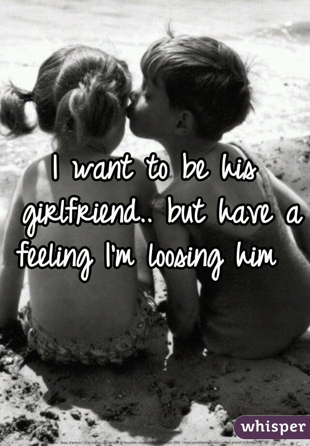 I want to be his girlfriend.. but have a feeling I'm loosing him  