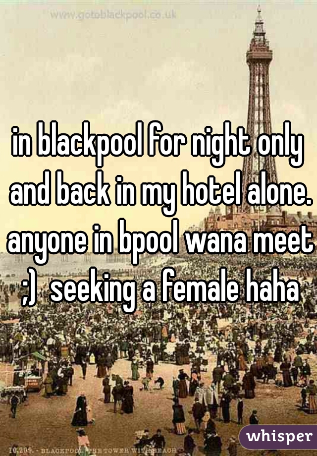 in blackpool for night only and back in my hotel alone. anyone in bpool wana meet ;)  seeking a female haha