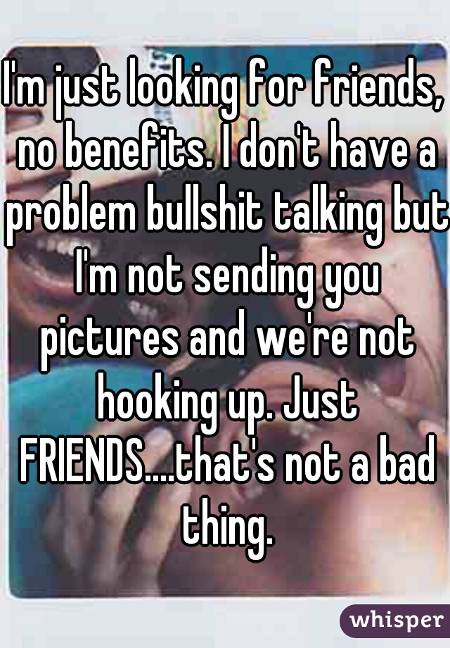 I'm just looking for friends, no benefits. I don't have a problem bullshit talking but I'm not sending you pictures and we're not hooking up. Just FRIENDS....that's not a bad thing.
