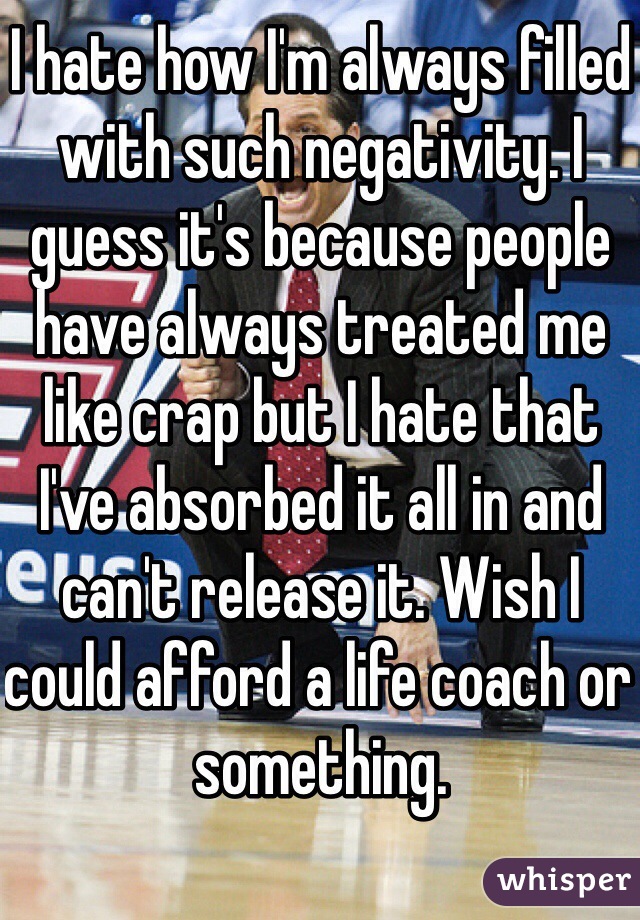 I hate how I'm always filled with such negativity. I guess it's because people have always treated me like crap but I hate that I've absorbed it all in and can't release it. Wish I could afford a life coach or something. 