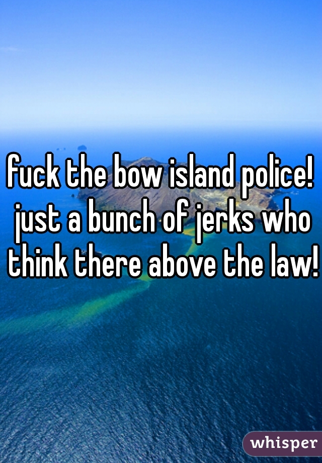 fuck the bow island police! just a bunch of jerks who think there above the law! 