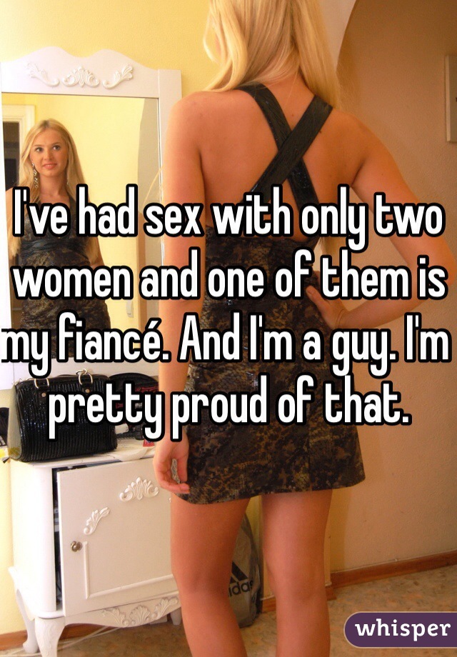 I've had sex with only two women and one of them is my fiancé. And I'm a guy. I'm pretty proud of that.