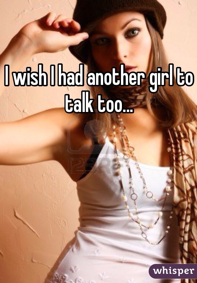 I wish I had another girl to talk too... 