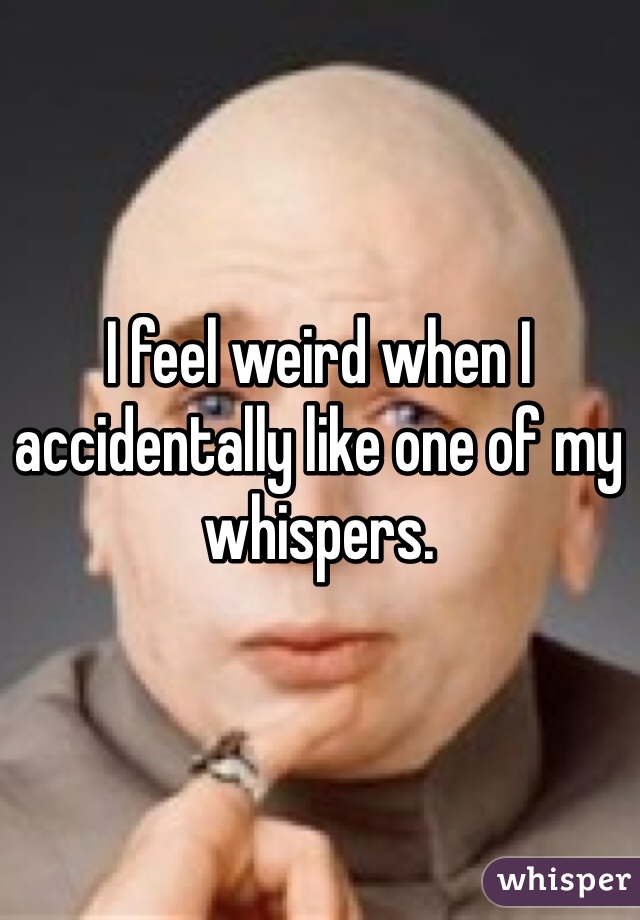 I feel weird when I accidentally like one of my whispers.