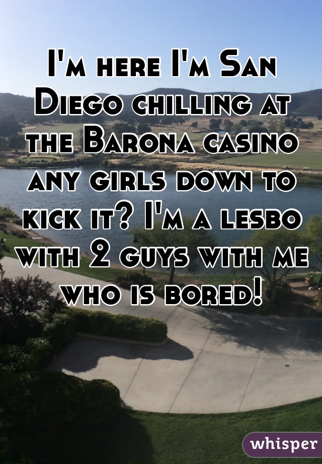 I'm here I'm San Diego chilling at the Barona casino any girls down to kick it? I'm a lesbo with 2 guys with me who is bored! 