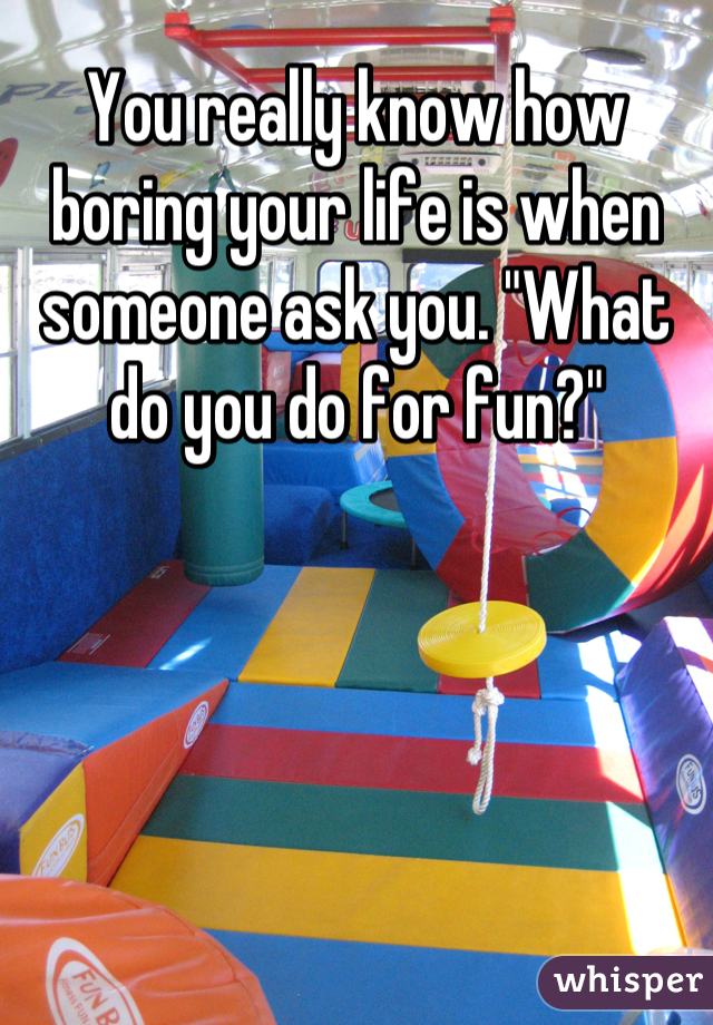 You really know how boring your life is when someone ask you. "What do you do for fun?"