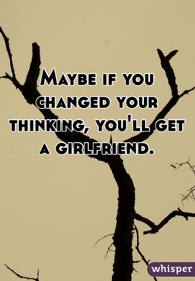 Maybe if you changed your thinking, you'll get a girlfriend.