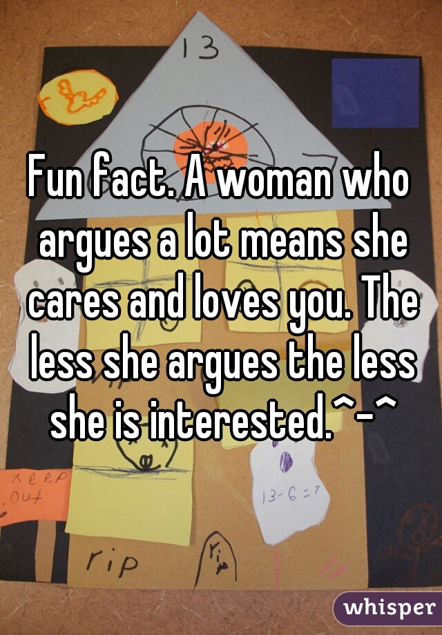 Fun fact. A woman who argues a lot means she cares and loves you. The less she argues the less she is interested.^-^