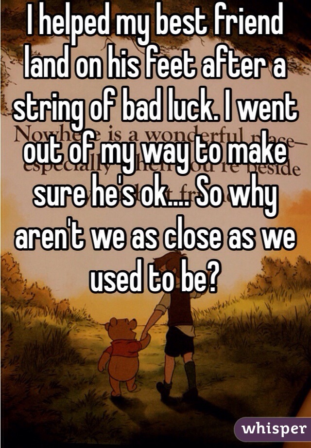 I helped my best friend land on his feet after a string of bad luck. I went out of my way to make sure he's ok.... So why aren't we as close as we used to be?