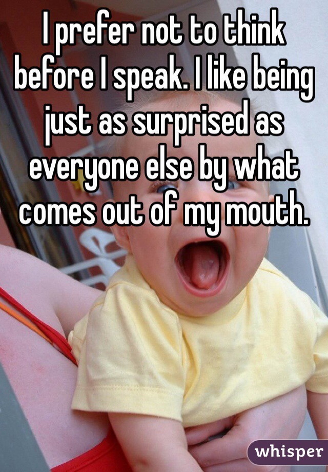 I prefer not to think before I speak. I like being just as surprised as everyone else by what comes out of my mouth.