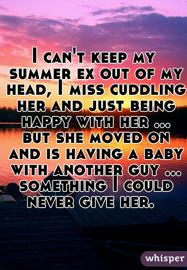 I can't keep my summer ex out of my head, I miss cuddling her and just being happy with her ... but she moved on and is having a baby with another guy ... something I could never give her.  