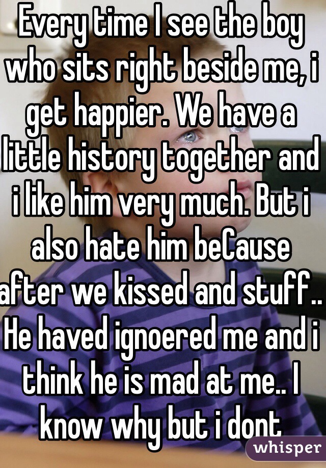 Every time I see the boy who sits right beside me, i get happier. We have a little history together and i like him very much. But i also hate him beCause after we kissed and stuff.. He haved ignoered me and i think he is mad at me.. I know why but i dont know .. If i love him or just like him