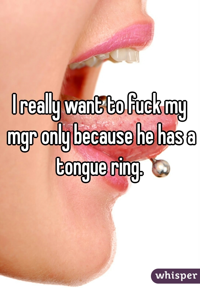 I really want to fuck my mgr only because he has a tongue ring. 