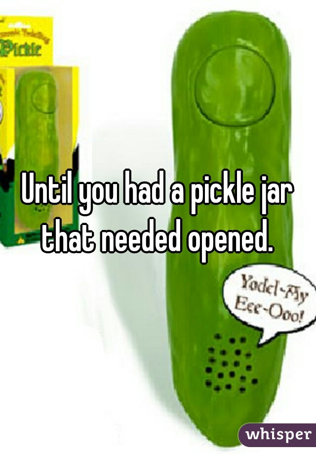 Until you had a pickle jar that needed opened. 