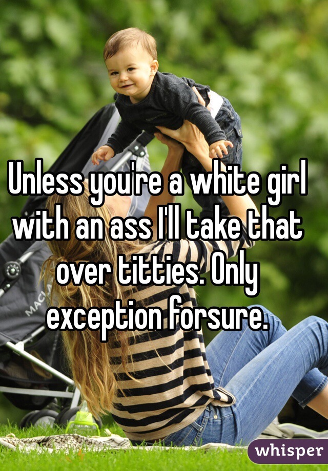 Unless you're a white girl with an ass I'll take that over titties. Only exception forsure. 