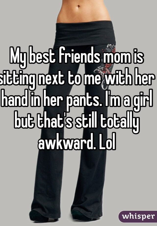 My best friends mom is sitting next to me with her hand in her pants. I'm a girl but that's still totally awkward. Lol