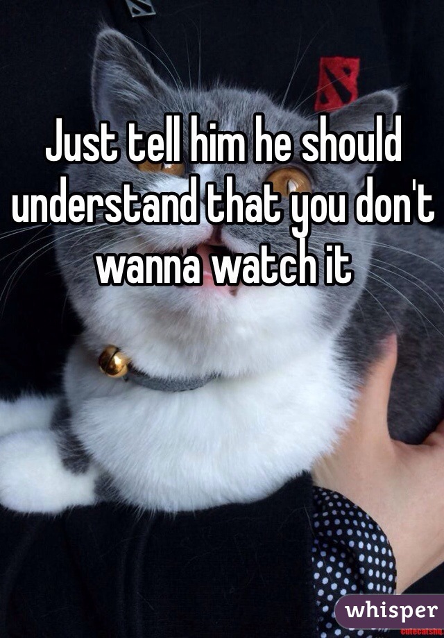 Just tell him he should understand that you don't wanna watch it