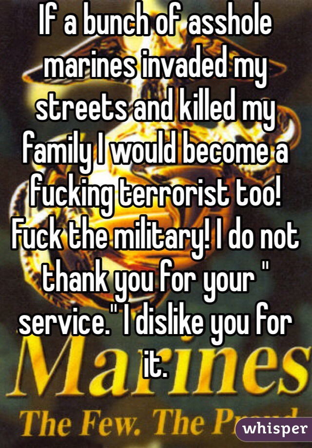 If a bunch of asshole marines invaded my streets and killed my family I would become a fucking terrorist too! Fuck the military! I do not thank you for your " service." I dislike you for it. 