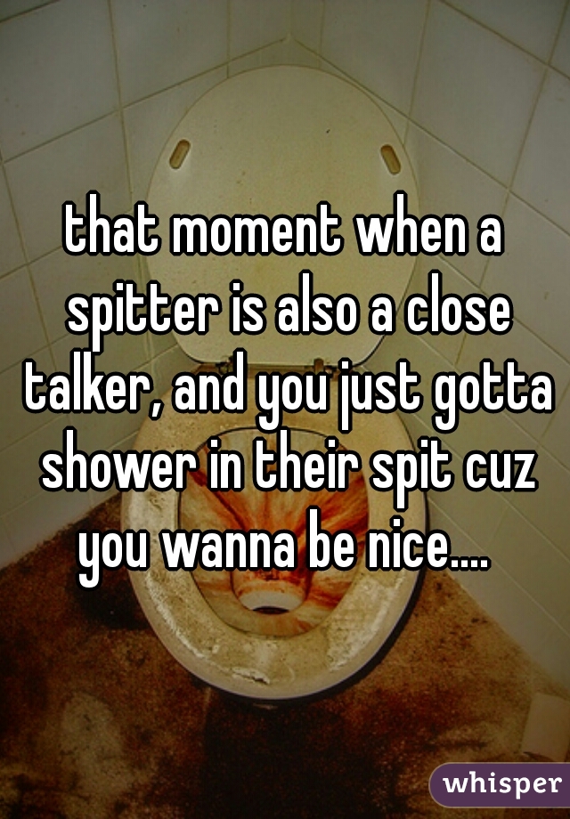 that moment when a spitter is also a close talker, and you just gotta shower in their spit cuz you wanna be nice.... 