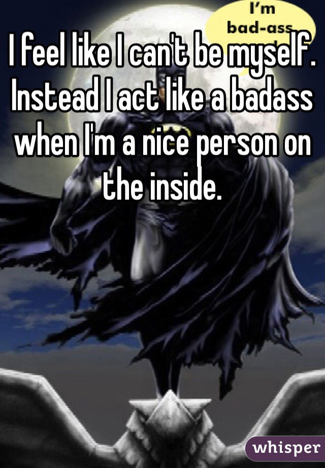 I feel like I can't be myself. Instead I act like a badass when I'm a nice person on the inside.