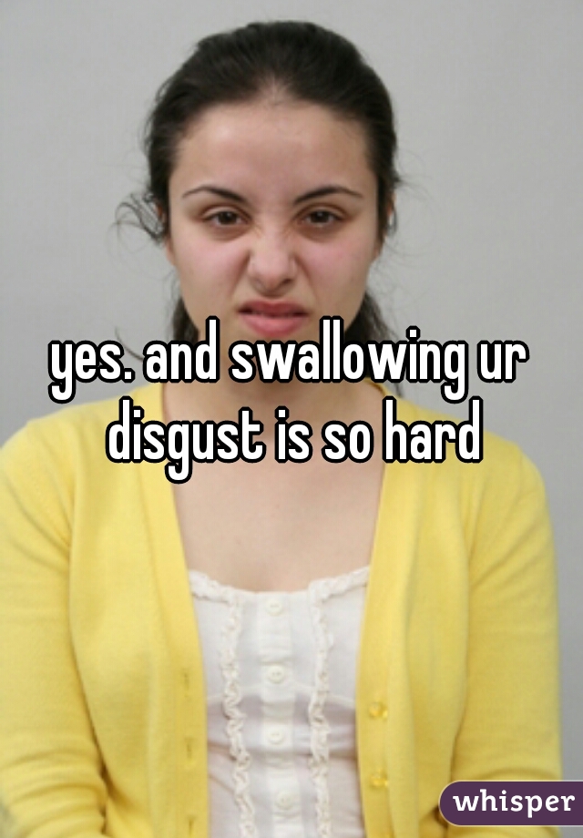 yes. and swallowing ur disgust is so hard