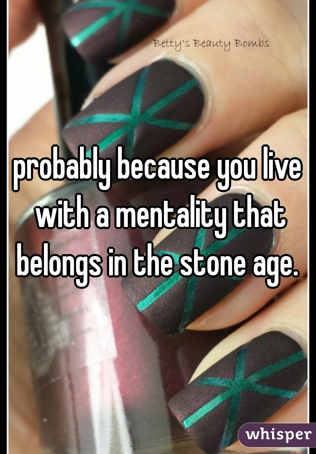 probably because you live with a mentality that belongs in the stone age. 