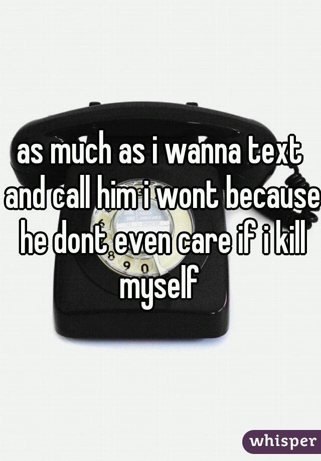 as much as i wanna text and call him i wont because he dont even care if i kill myself 