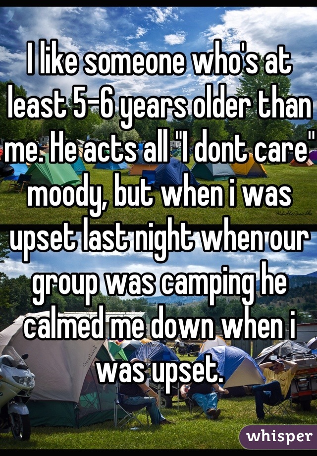 I like someone who's at least 5-6 years older than me. He acts all "I dont care" moody, but when i was upset last night when our group was camping he calmed me down when i was upset.