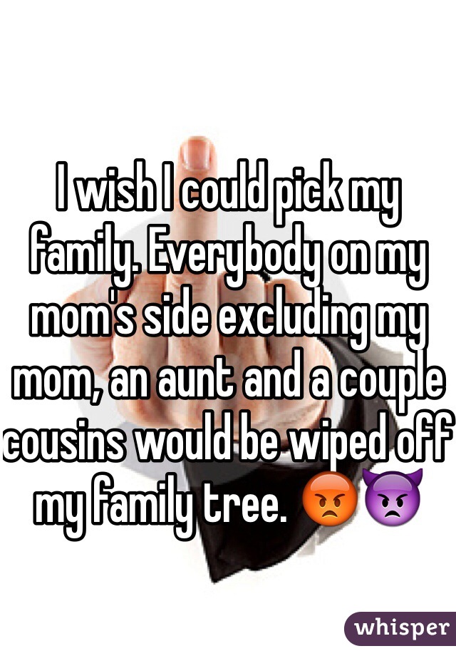 I wish I could pick my family. Everybody on my mom's side excluding my mom, an aunt and a couple cousins would be wiped off my family tree. 😡👿