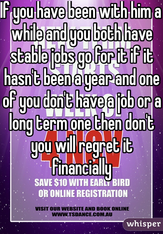 If you have been with him a while and you both have stable jobs go for it if it hasn't been a year and one of you don't have a job or a long term one then don't you will regret it financially 