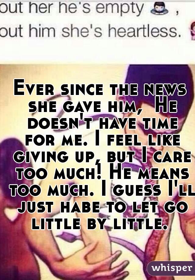 Ever since the news she gave him,  He doesn't have time for me. I feel like giving up, but I care too much! He means too much. I guess I'll just habe to let go little by little. 