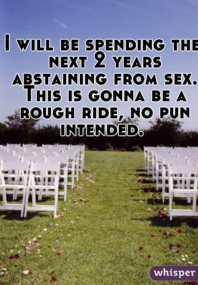 I will be spending the next 2 years abstaining from sex. This is gonna be a rough ride, no pun intended. 